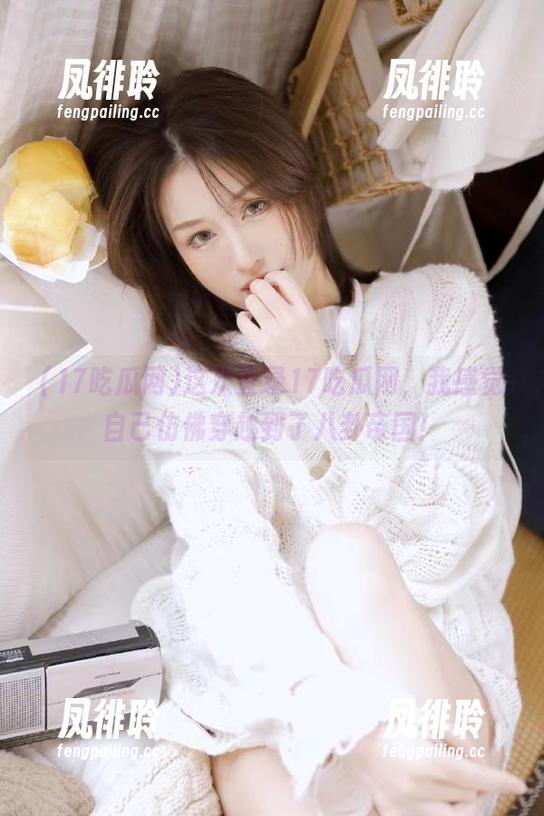 17吃瓜网 这次登录17吃瓜网,我感觉自己仿佛穿越到了八卦帝国!