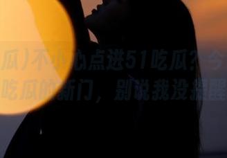 不小心点进51吃瓜？今日入口打开了吃瓜的新门，别说我没提醒你哦！