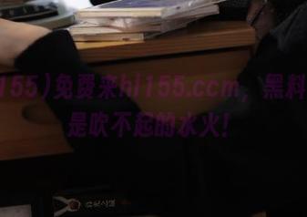 免费来hl155.ccm，黑料真的是吹不起的水火！