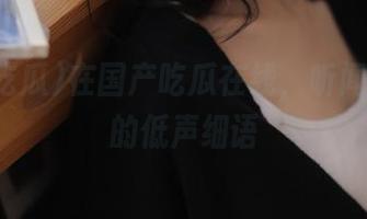 在国产吃瓜在线，听闻瓜田里的低声细语