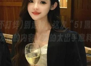 别走神，这次“51黑料不打烊”发布的内容，真的太出乎意料了！
