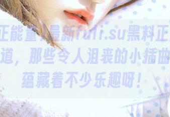 最新fuli.su黑料正能量：你可知道，那些令人沮丧的小插曲其实都蕴藏着不少乐趣呀！