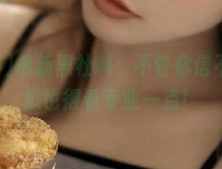 最新黑社料：不管你信不信，吃瓜也得看专业一点！